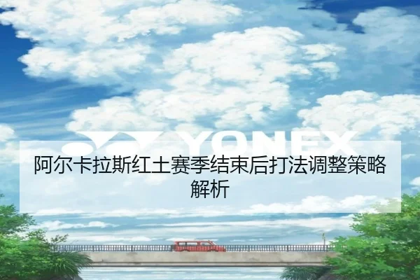 阿尔卡拉斯红土赛季结束后打法调整策略解析